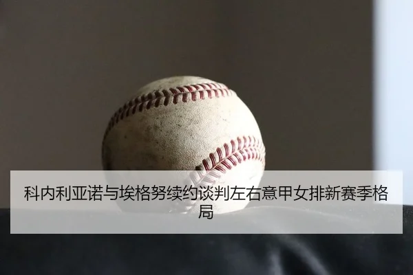 科内利亚诺与埃格努续约谈判左右意甲女排新赛季格局
